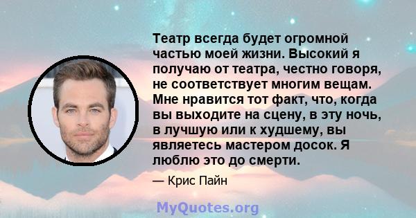 Театр всегда будет огромной частью моей жизни. Высокий я получаю от театра, честно говоря, не соответствует многим вещам. Мне нравится тот факт, что, когда вы выходите на сцену, в эту ночь, в лучшую или к худшему, вы