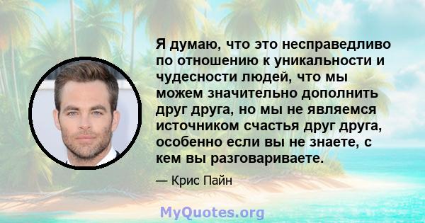 Я думаю, что это несправедливо по отношению к уникальности и чудесности людей, что мы можем значительно дополнить друг друга, но мы не являемся источником счастья друг друга, особенно если вы не знаете, с кем вы