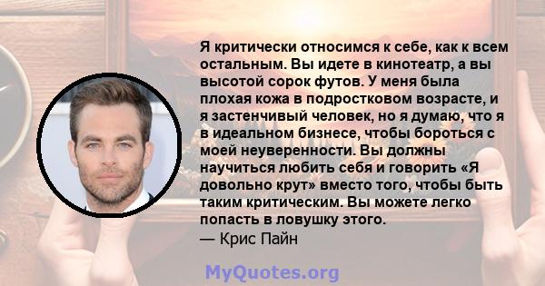 Я критически относимся к себе, как к всем остальным. Вы идете в кинотеатр, а вы высотой сорок футов. У меня была плохая кожа в подростковом возрасте, и я застенчивый человек, но я думаю, что я в идеальном бизнесе, чтобы 