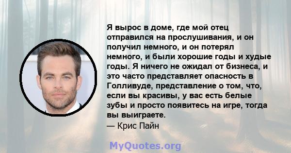 Я вырос в доме, где мой отец отправился на прослушивания, и он получил немного, и он потерял немного, и были хорошие годы и худые годы. Я ничего не ожидал от бизнеса, и это часто представляет опасность в Голливуде,