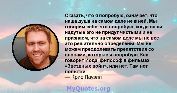 Сказать, что я попробую, означает, что наша душа на самом деле не в ней. Мы говорим себе, что попробую, когда наши надутые эго не придут чистыми и не признаем, что на самом деле мы не все это решительно определены. Мы