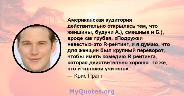 Американская аудитория действительно открылась тем, что женщины, будучи А.), смешные и Б.), вроде как грубая. «Подружки невесты»-это R-рейтинг, и я думаю, что для женщин был крупный переворот, чтобы иметь комедию