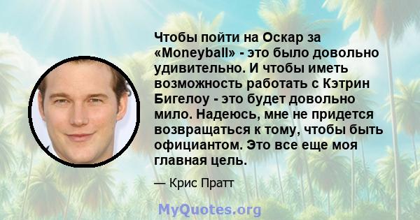 Чтобы пойти на Оскар за «Moneyball» - это было довольно удивительно. И чтобы иметь возможность работать с Кэтрин Бигелоу - это будет довольно мило. Надеюсь, мне не придется возвращаться к тому, чтобы быть официантом.