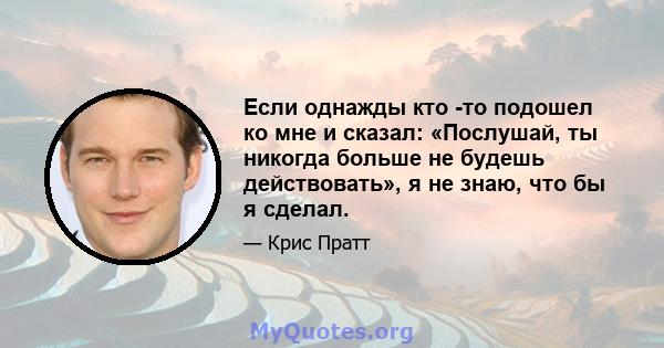 Если однажды кто -то подошел ко мне и сказал: «Послушай, ты никогда больше не будешь действовать», я не знаю, что бы я сделал.