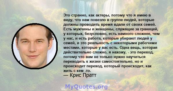 Это странно, как актеры, потому что я имею в виду, что нам повезло в группе людей, которые должны проводить время вдали от своих семей. Есть мужчины и женщины, служащие за границей, у которых, безусловно, есть намного