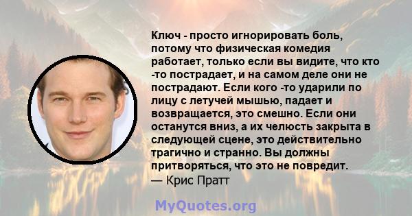 Ключ - просто игнорировать боль, потому что физическая комедия работает, только если вы видите, что кто -то пострадает, и на самом деле они не пострадают. Если кого -то ударили по лицу с летучей мышью, падает и