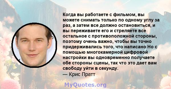 Когда вы работаете с фильмом, вы можете снимать только по одному углу за раз, а затем все должно остановиться, и вы переживаете его и стреляете все остальное с противоположной стороны, поэтому очень важно, чтобы вы