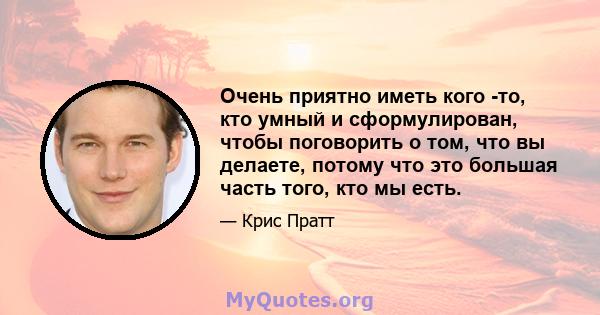 Очень приятно иметь кого -то, кто умный и сформулирован, чтобы поговорить о том, что вы делаете, потому что это большая часть того, кто мы есть.