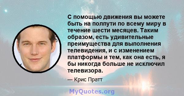 С помощью движения вы можете быть на полпути по всему миру в течение шести месяцев. Таким образом, есть удивительные преимущества для выполнения телевидения, и с изменением платформы и тем, как она есть, я бы никогда