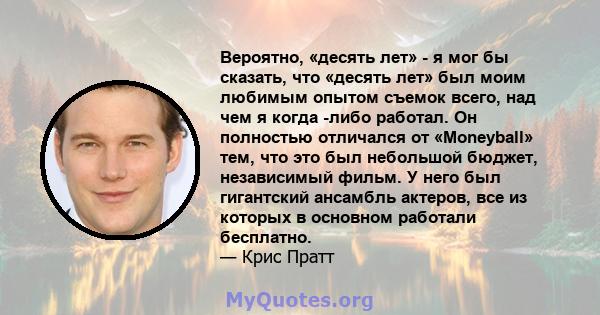 Вероятно, «десять лет» - я мог бы сказать, что «десять лет» был моим любимым опытом съемок всего, над чем я когда -либо работал. Он полностью отличался от «Moneyball» тем, что это был небольшой бюджет, независимый