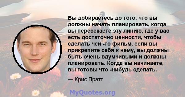 Вы добираетесь до того, что вы должны начать планировать, когда вы пересекаете эту линию, где у вас есть достаточно ценности, чтобы сделать чей -то фильм, если вы прикрепите себя к нему, вы должны быть очень вдумчивыми