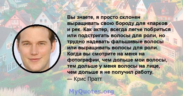 Вы знаете, я просто склонен выращивать свою бороду для «парков и рек. Как актер, всегда легче побриться или подстригать волосы для роли, но трудно надевать фальшивые волосы или выращивать волосы для роли. Когда вы