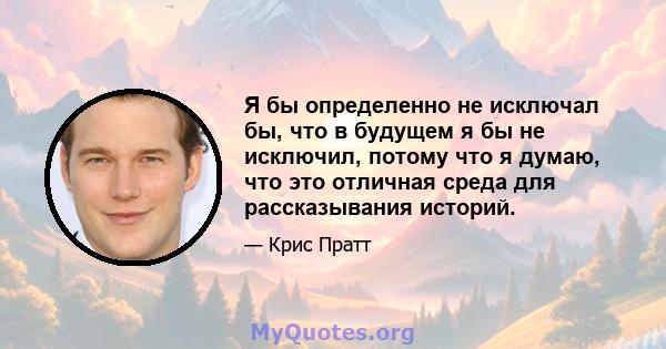 Я бы определенно не исключал бы, что в будущем я бы не исключил, потому что я думаю, что это отличная среда для рассказывания историй.