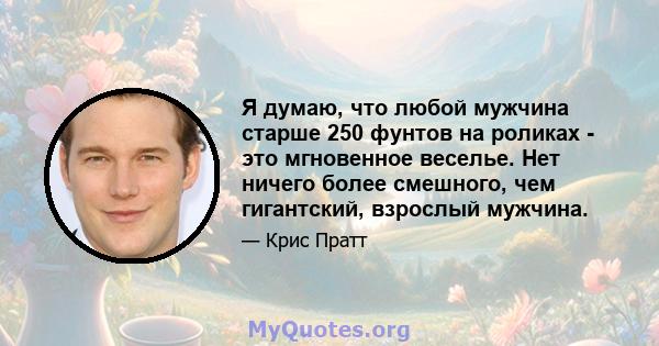 Я думаю, что любой мужчина старше 250 фунтов на роликах - это мгновенное веселье. Нет ничего более смешного, чем гигантский, взрослый мужчина.