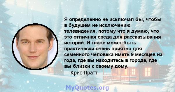 Я определенно не исключал бы, чтобы в будущем не исключению телевидения, потому что я думаю, что это отличная среда для рассказывания историй. И также может быть практически очень приятно для семейного человека иметь 9