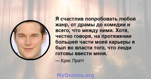 Я счастлив попробовать любой жанр, от драмы до комедии и всего, что между ними. Хотя, честно говоря, на протяжении большей части моей карьеры я был во власти того, что люди готовы ввести меня.