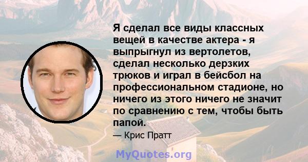 Я сделал все виды классных вещей в качестве актера - я выпрыгнул из вертолетов, сделал несколько дерзких трюков и играл в бейсбол на профессиональном стадионе, но ничего из этого ничего не значит по сравнению с тем,