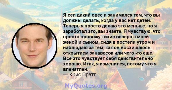 Я сел дикий овес и занимался тем, что вы должны делать, когда у вас нет детей. Теперь я просто делаю это меньше, но я заработал это, вы знаете. Я чувствую, что просто провожу тихие вечера с моей женой и сыном, сидя в