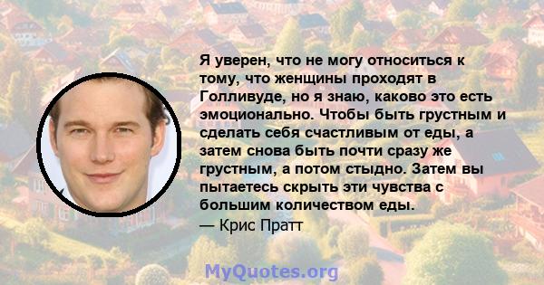 Я уверен, что не могу относиться к тому, что женщины проходят в Голливуде, но я знаю, каково это есть эмоционально. Чтобы быть грустным и сделать себя счастливым от еды, а затем снова быть почти сразу же грустным, а