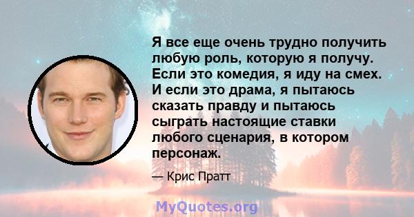 Я все еще очень трудно получить любую роль, которую я получу. Если это комедия, я иду на смех. И если это драма, я пытаюсь сказать правду и пытаюсь сыграть настоящие ставки любого сценария, в котором персонаж.