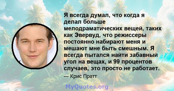 Я всегда думал, что когда я делал больше мелодраматических вещей, таких как Эвервуд, что режиссеры постоянно набирают меня и мешают мне быть смешным. Я всегда пытался найти забавный угол на вещах, и 99 процентов