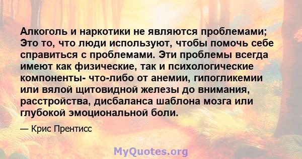 Алкоголь и наркотики не являются проблемами; Это то, что люди используют, чтобы помочь себе справиться с проблемами. Эти проблемы всегда имеют как физические, так и психологические компоненты- что-либо от анемии,