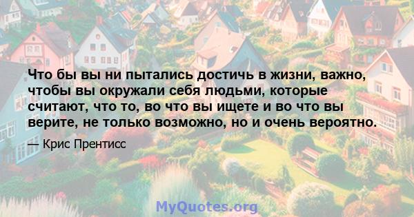 Что бы вы ни пытались достичь в жизни, важно, чтобы вы окружали себя людьми, которые считают, что то, во что вы ищете и во что вы верите, не только возможно, но и очень вероятно.