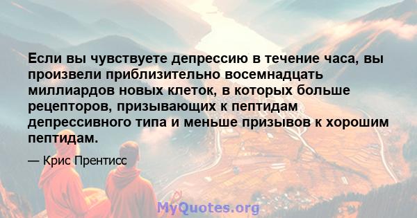 Если вы чувствуете депрессию в течение часа, вы произвели приблизительно восемнадцать миллиардов новых клеток, в которых больше рецепторов, призывающих к пептидам депрессивного типа и меньше призывов к хорошим пептидам.