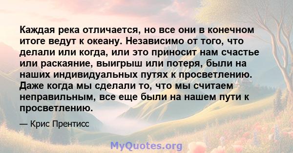 Каждая река отличается, но все они в конечном итоге ведут к океану. Независимо от того, что делали или когда, или это приносит нам счастье или раскаяние, выигрыш или потеря, были на наших индивидуальных путях к