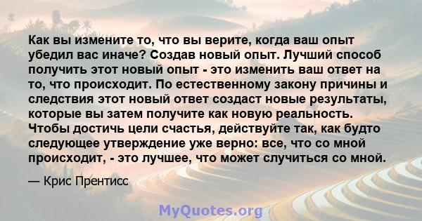 Как вы измените то, что вы верите, когда ваш опыт убедил вас иначе? Создав новый опыт. Лучший способ получить этот новый опыт - это изменить ваш ответ на то, что происходит. По естественному закону причины и следствия