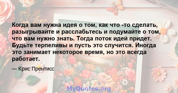 Когда вам нужна идея о том, как что -то сделать, разыгрывайте и расслабьтесь и подумайте о том, что вам нужно знать. Тогда поток идей придет. Будьте терпеливы и пусть это случится. Иногда это занимает некоторое время,