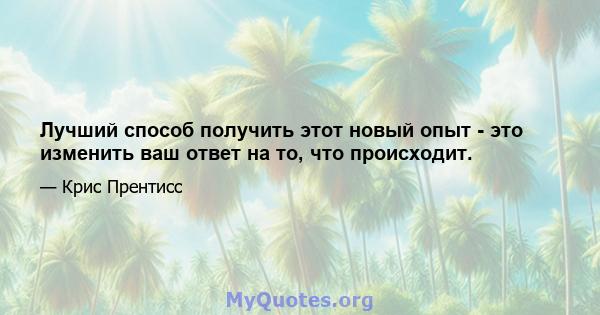 Лучший способ получить этот новый опыт - это изменить ваш ответ на то, что происходит.