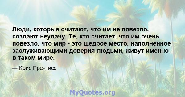 Люди, которые считают, что им не повезло, создают неудачу. Те, кто считает, что им очень повезло, что мир - это щедрое место, наполненное заслуживающими доверия людьми, живут именно в таком мире.