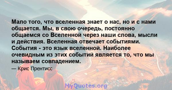 Мало того, что вселенная знает о нас, но и с нами общается. Мы, в свою очередь, постоянно общаемся со Вселенной через наши слова, мысли и действия. Вселенная отвечает событиями. События - это язык вселенной. Наиболее