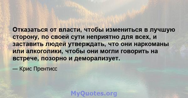 Отказаться от власти, чтобы измениться в лучшую сторону, по своей сути неприятно для всех, и заставить людей утверждать, что они наркоманы или алкоголики, чтобы они могли говорить на встрече, позорно и деморализует.