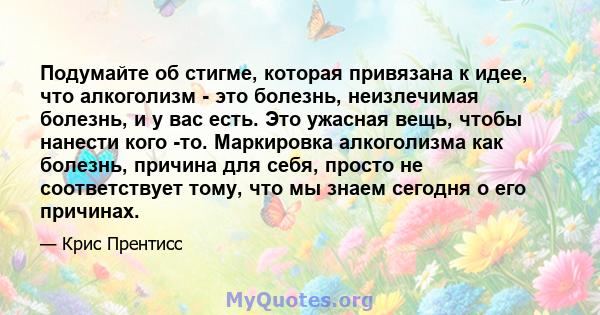 Подумайте об стигме, которая привязана к идее, что алкоголизм - это болезнь, неизлечимая болезнь, и у вас есть. Это ужасная вещь, чтобы нанести кого -то. Маркировка алкоголизма как болезнь, причина для себя, просто не