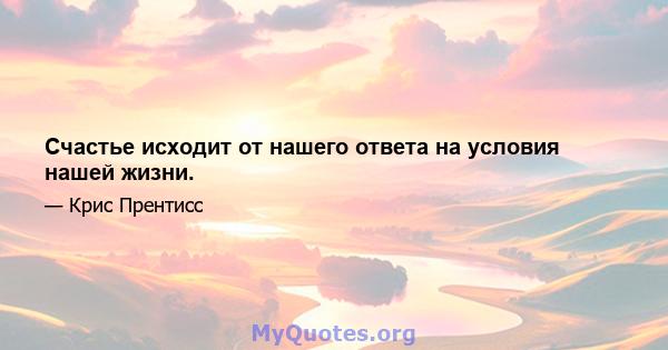 Счастье исходит от нашего ответа на условия нашей жизни.