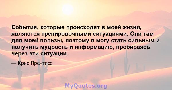 События, которые происходят в моей жизни, являются тренировочными ситуациями. Они там для моей пользы, поэтому я могу стать сильным и получить мудрость и информацию, пробираясь через эти ситуации.