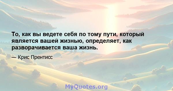 То, как вы ведете себя по тому пути, который является вашей жизнью, определяет, как разворачивается ваша жизнь.