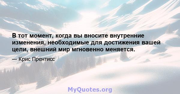 В тот момент, когда вы вносите внутренние изменения, необходимые для достижения вашей цели, внешний мир мгновенно меняется.