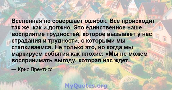 Вселенная не совершает ошибок. Все происходит так же, как и должно. Это единственное наше восприятие трудностей, которое вызывает у нас страдания и трудности, с которыми мы сталкиваемся. Не только это, но когда мы