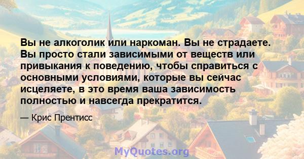 Вы не алкоголик или наркоман. Вы не страдаете. Вы просто стали зависимыми от веществ или привыкания к поведению, чтобы справиться с основными условиями, которые вы сейчас исцеляете, в это время ваша зависимость