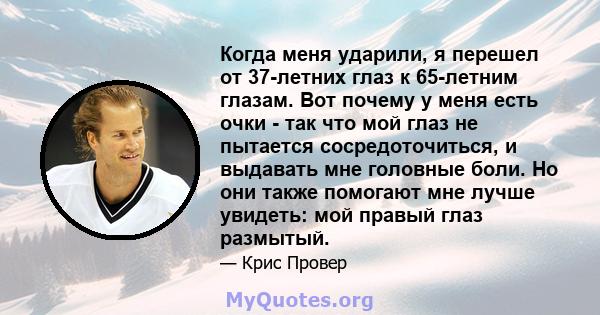 Когда меня ударили, я перешел от 37-летних глаз к 65-летним глазам. Вот почему у меня есть очки - так что мой глаз не пытается сосредоточиться, и выдавать мне головные боли. Но они также помогают мне лучше увидеть: мой