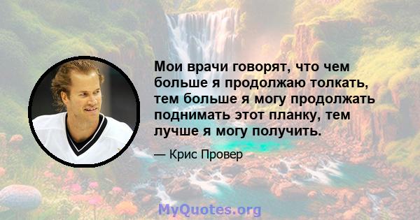 Мои врачи говорят, что чем больше я продолжаю толкать, тем больше я могу продолжать поднимать этот планку, тем лучше я могу получить.