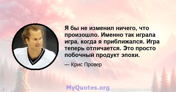 Я бы не изменил ничего, что произошло. Именно так играла игра, когда я приближался. Игра теперь отличается. Это просто побочный продукт эпохи.