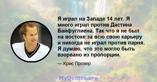 Я играл на Западе 14 лет. Я много играл против Дастина Байфуглиена. Так что я не был на востоке за всю свою карьеру и никогда не играл против парня. Я думаю, что это могло быть взорвано из пропорции.