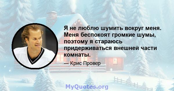 Я не люблю шумить вокруг меня. Меня беспокоят громкие шумы, поэтому я стараюсь придерживаться внешней части комнаты.