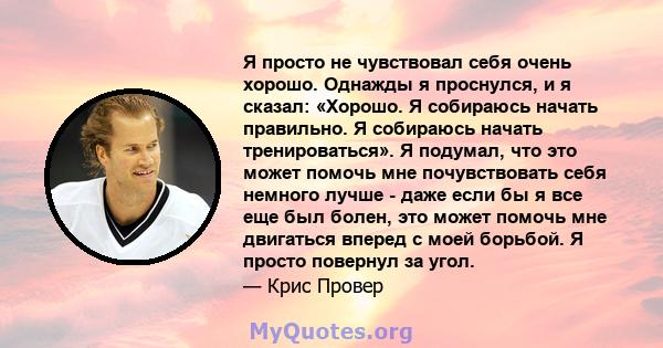 Я просто не чувствовал себя очень хорошо. Однажды я проснулся, и я сказал: «Хорошо. Я собираюсь начать правильно. Я собираюсь начать тренироваться». Я подумал, что это может помочь мне почувствовать себя немного лучше - 