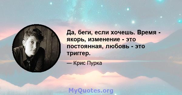 Да, беги, если хочешь. Время - якорь, изменение - это постоянная, любовь - это триггер.