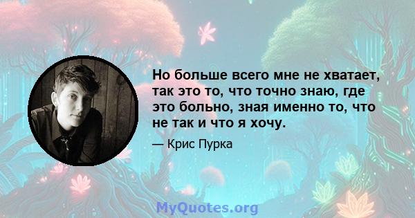 Но больше всего мне не хватает, так это то, что точно знаю, где это больно, зная именно то, что не так и что я хочу.